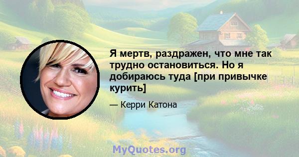 Я мертв, раздражен, что мне так трудно остановиться. Но я добираюсь туда [при привычке курить]