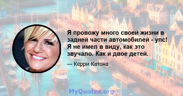 Я провожу много своей жизни в задней части автомобилей - упс! Я не имел в виду, как это звучало. Как и двое детей.