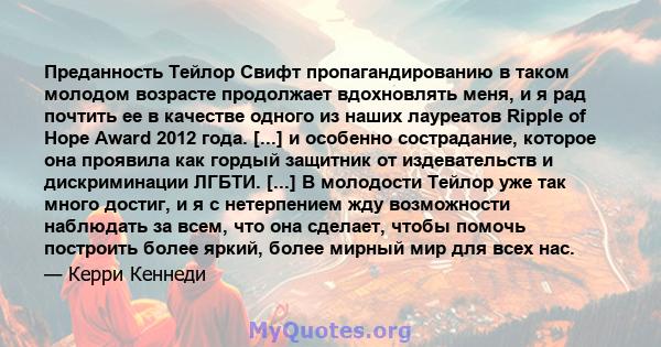 Преданность Тейлор Свифт пропагандированию в таком молодом возрасте продолжает вдохновлять меня, и я рад почтить ее в качестве одного из наших лауреатов Ripple of Hope Award 2012 года. [...] и особенно сострадание,