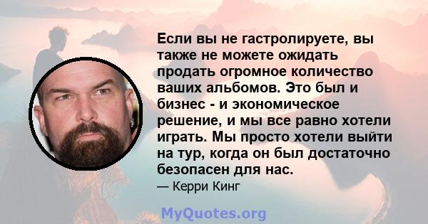 Если вы не гастролируете, вы также не можете ожидать продать огромное количество ваших альбомов. Это был и бизнес - и экономическое решение, и мы все равно хотели играть. Мы просто хотели выйти на тур, когда он был