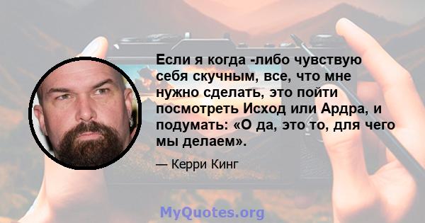 Если я когда -либо чувствую себя скучным, все, что мне нужно сделать, это пойти посмотреть Исход или Ардра, и подумать: «О да, это то, для чего мы делаем».