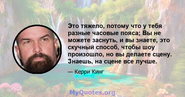 Это тяжело, потому что у тебя разные часовые пояса; Вы не можете заснуть, и вы знаете, это скучный способ, чтобы шоу произошло, но вы делаете сцену. Знаешь, на сцене все лучше.