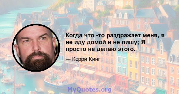 Когда что -то раздражает меня, я не иду домой и не пишу; Я просто не делаю этого.