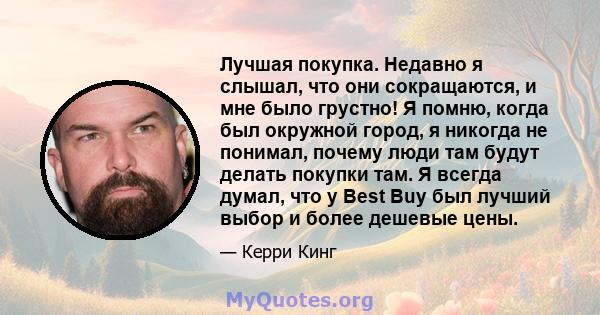 Лучшая покупка. Недавно я слышал, что они сокращаются, и мне было грустно! Я помню, когда был окружной город, я никогда не понимал, почему люди там будут делать покупки там. Я всегда думал, что у Best Buy был лучший