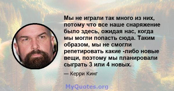 Мы не играли так много из них, потому что все наше снаряжение было здесь, ожидая нас, когда мы могли попасть сюда. Таким образом, мы не смогли репетировать какие -либо новые вещи, поэтому мы планировали сыграть 3 или 4