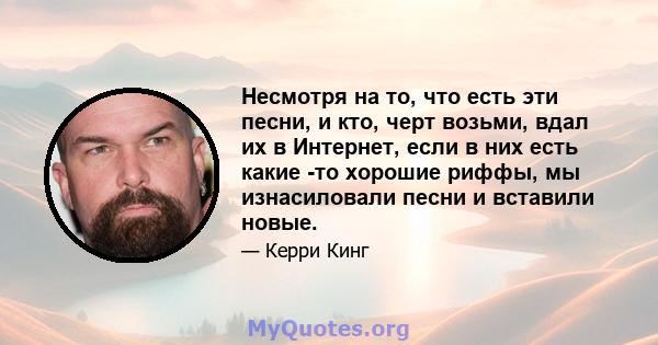 Несмотря на то, что есть эти песни, и кто, черт возьми, вдал их в Интернет, если в них есть какие -то хорошие риффы, мы изнасиловали песни и вставили новые.