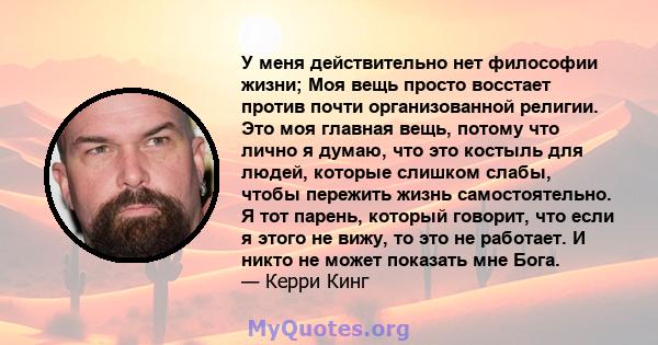 У меня действительно нет философии жизни; Моя вещь просто восстает против почти организованной религии. Это моя главная вещь, потому что лично я думаю, что это костыль для людей, которые слишком слабы, чтобы пережить