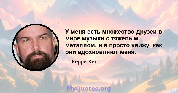 У меня есть множество друзей в мире музыки с тяжелым металлом, и я просто увижу, как они вдохновляют меня.