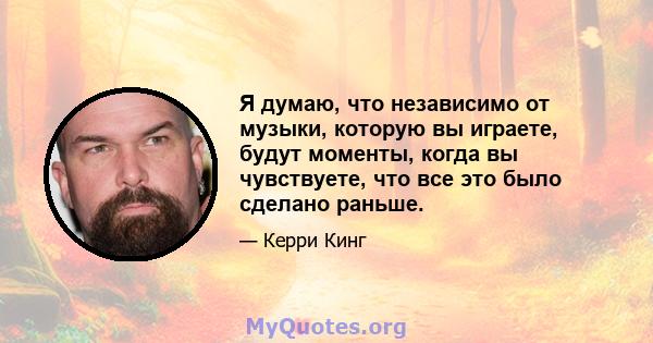 Я думаю, что независимо от музыки, которую вы играете, будут моменты, когда вы чувствуете, что все это было сделано раньше.