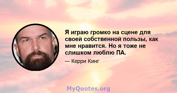 Я играю громко на сцене для своей собственной пользы, как мне нравится. Но я тоже не слишком люблю ПА.