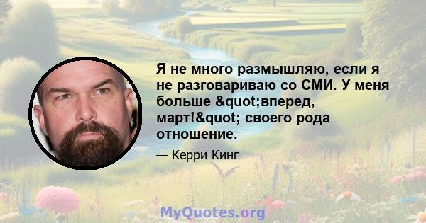 Я не много размышляю, если я не разговариваю со СМИ. У меня больше "вперед, март!" своего рода отношение.