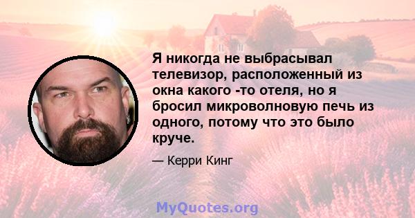 Я никогда не выбрасывал телевизор, расположенный из окна какого -то отеля, но я бросил микроволновую печь из одного, потому что это было круче.