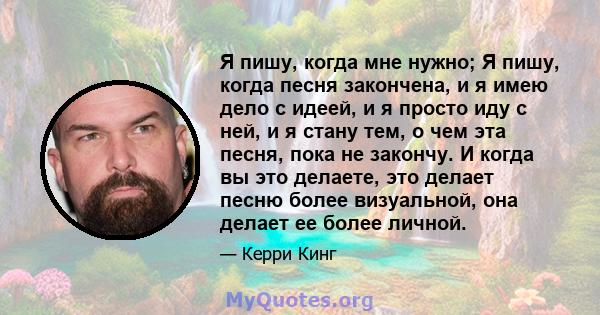 Я пишу, когда мне нужно; Я пишу, когда песня закончена, и я имею дело с идеей, и я просто иду с ней, и я стану тем, о чем эта песня, пока не закончу. И когда вы это делаете, это делает песню более визуальной, она делает 