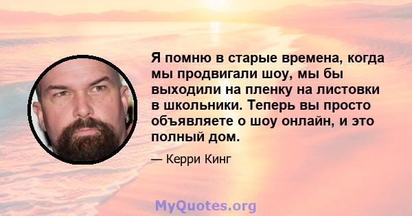 Я помню в старые времена, когда мы продвигали шоу, мы бы выходили на пленку на листовки в школьники. Теперь вы просто объявляете о шоу онлайн, и это полный дом.