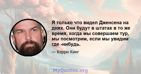 Я только что видел Дженсена на днях. Они будут в штатах в то же время, когда мы совершаем тур, мы посмотрим, если мы увидим где -нибудь.