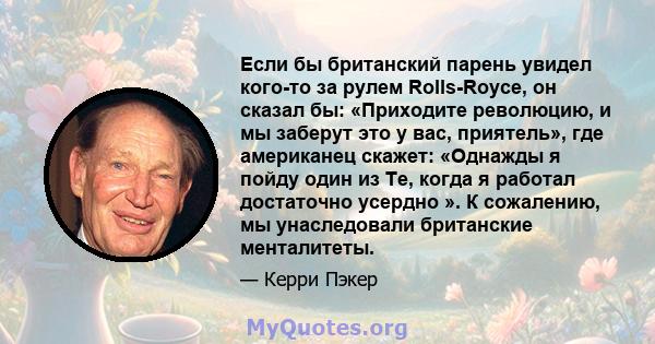Если бы британский парень увидел кого-то за рулем Rolls-Royce, он сказал бы: «Приходите революцию, и мы заберут это у вас, приятель», где американец скажет: «Однажды я пойду один из Те, когда я работал достаточно