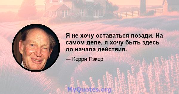 Я не хочу оставаться позади. На самом деле, я хочу быть здесь до начала действия.