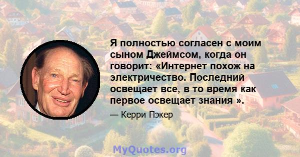 Я полностью согласен с моим сыном Джеймсом, когда он говорит: «Интернет похож на электричество. Последний освещает все, в то время как первое освещает знания ».