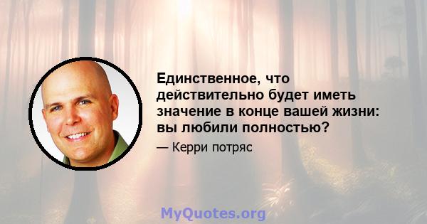 Единственное, что действительно будет иметь значение в конце вашей жизни: вы любили полностью?