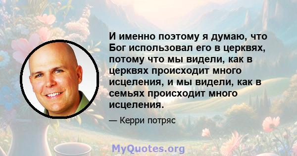 И именно поэтому я думаю, что Бог использовал его в церквях, потому что мы видели, как в церквях происходит много исцеления, и мы видели, как в семьях происходит много исцеления.