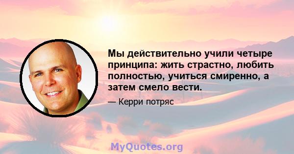 Мы действительно учили четыре принципа: жить страстно, любить полностью, учиться смиренно, а затем смело вести.