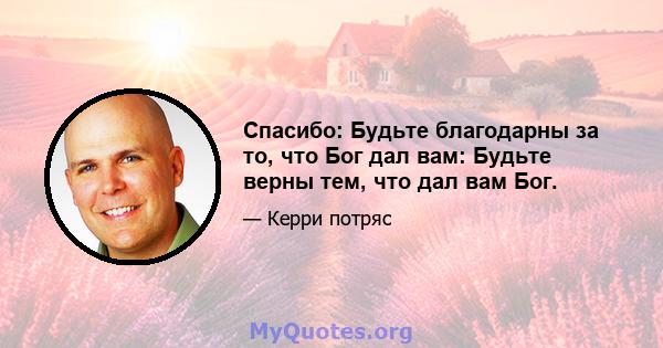 Спасибо: Будьте благодарны за то, что Бог дал вам: Будьте верны тем, что дал вам Бог.