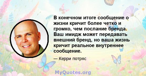 В конечном итоге сообщение о жизни кричит более четко и громко, чем послание бренда. Ваш имидж может передавать внешний бренд, но ваша жизнь кричит реальное внутреннее сообщение.