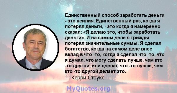 Единственный способ заработать деньги - это усилия. Единственный раз, когда я потерял деньги, - это когда я намеренно сказал: «Я делаю это, чтобы заработать деньги». И на самом деле я трижды потерял значительные суммы.