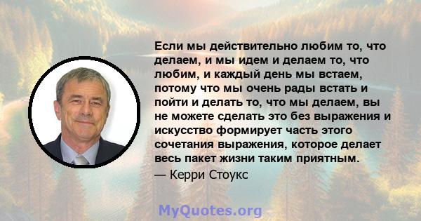 Если мы действительно любим то, что делаем, и мы идем и делаем то, что любим, и каждый день мы встаем, потому что мы очень рады встать и пойти и делать то, что мы делаем, вы не можете сделать это без выражения и