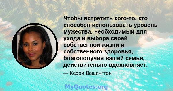 Чтобы встретить кого-то, кто способен использовать уровень мужества, необходимый для ухода и выбора своей собственной жизни и собственного здоровья, благополучия вашей семьи, действительно вдохновляет.