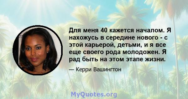 Для меня 40 кажется началом. Я нахожусь в середине нового - с этой карьерой, детьми, и я все еще своего рода молодожен. Я рад быть на этом этапе жизни.