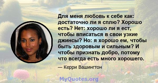 Для меня любовь к себе как: достаточно ли я сплю? Хорошо есть? Нет: хорошо ли я ест, чтобы вписаться в свои узкие джинсы? Но: я хорошо ем, чтобы быть здоровым и сильным? И чтобы признать добро, потому что всегда есть