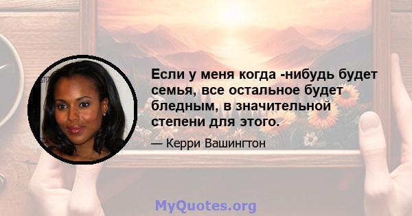 Если у меня когда -нибудь будет семья, все остальное будет бледным, в значительной степени для этого.