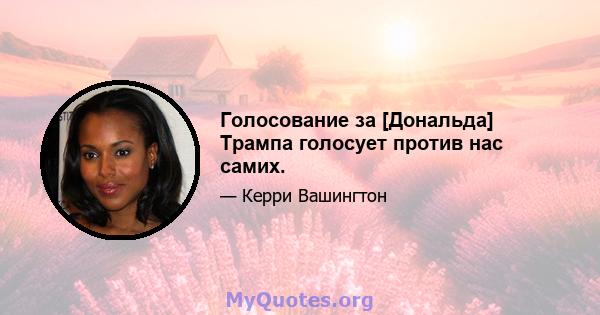 Голосование за [Дональда] Трампа голосует против нас самих.