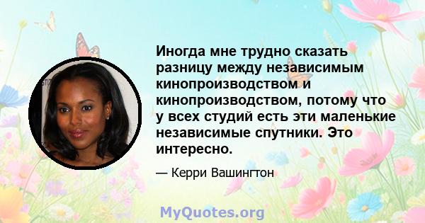 Иногда мне трудно сказать разницу между независимым кинопроизводством и кинопроизводством, потому что у всех студий есть эти маленькие независимые спутники. Это интересно.