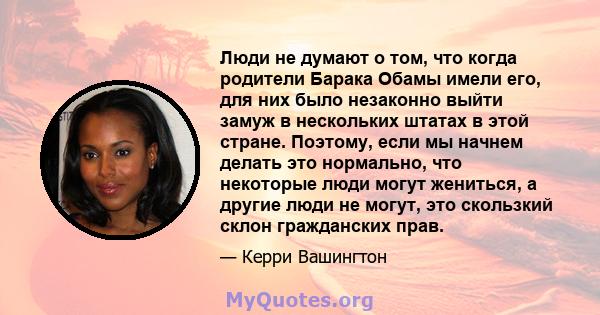 Люди не думают о том, что когда родители Барака Обамы имели его, для них было незаконно выйти замуж в нескольких штатах в этой стране. Поэтому, если мы начнем делать это нормально, что некоторые люди могут жениться, а