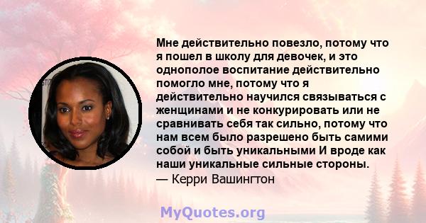 Мне действительно повезло, потому что я пошел в школу для девочек, и это однополое воспитание действительно помогло мне, потому что я действительно научился связываться с женщинами и не конкурировать или не сравнивать