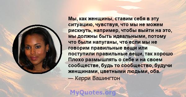 Мы, как женщины, ставим себя в эту ситуацию, чувствуя, что мы не можем рискнуть, например, чтобы выйти на это, мы должны быть идеальными, потому что были напуганы, что если мы не говорим правильные вещи или поступили