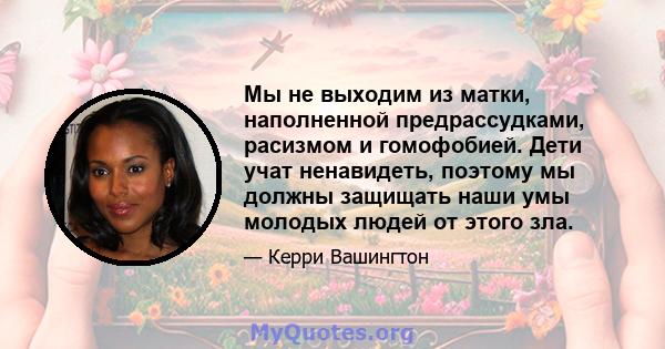 Мы не выходим из матки, наполненной предрассудками, расизмом и гомофобией. Дети учат ненавидеть, поэтому мы должны защищать наши умы молодых людей от этого зла.