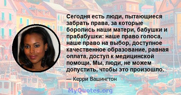 Сегодня есть люди, пытающиеся забрать права, за которые боролись наши матери, бабушки и прабабушки: наше право голоса, наше право на выбор, доступное качественное образование, равная оплата, доступ к медицинской помощи. 