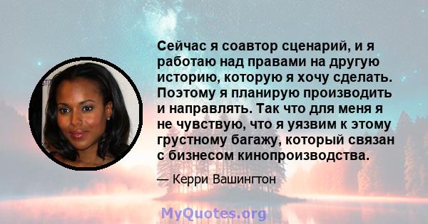 Сейчас я соавтор сценарий, и я работаю над правами на другую историю, которую я хочу сделать. Поэтому я планирую производить и направлять. Так что для меня я не чувствую, что я уязвим к этому грустному багажу, который