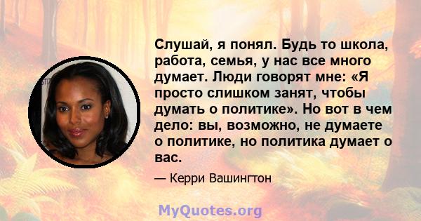 Слушай, я понял. Будь то школа, работа, семья, у нас все много думает. Люди говорят мне: «Я просто слишком занят, чтобы думать о политике». Но вот в чем дело: вы, возможно, не думаете о политике, но политика думает о