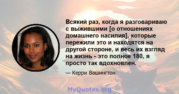 Всякий раз, когда я разговариваю с выжившими [о отношениях домашнего насилия], которые пережили это и находятся на другой стороне, и весь их взгляд на жизнь - это полное 180, я просто так вдохновлен.