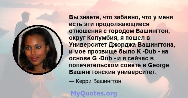 Вы знаете, что забавно, что у меня есть эти продолжающиеся отношения с городом Вашингтон, округ Колумбия, я пошел в Университет Джорджа Вашингтона, и мое прозвище было K -Dub - на основе G -Dub - и я сейчас в