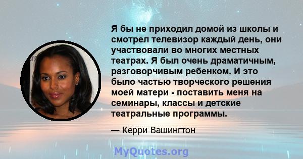 Я бы не приходил домой из школы и смотрел телевизор каждый день, они участвовали во многих местных театрах. Я был очень драматичным, разговорчивым ребенком. И это было частью творческого решения моей матери - поставить