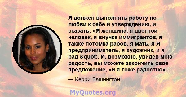 Я должен выполнять работу по любви к себе и утверждению, и сказать: «Я женщина, я цветной человек, я внучка иммигрантов, я также потомка рабов, я мать, я Я предприниматель, я художник, и я рад ". И, возможно,