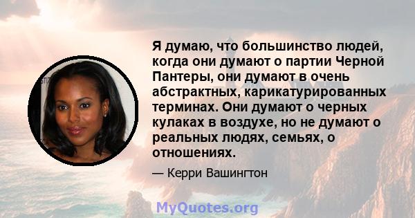 Я думаю, что большинство людей, когда они думают о партии Черной Пантеры, они думают в очень абстрактных, карикатурированных терминах. Они думают о черных кулаках в воздухе, но не думают о реальных людях, семьях, о