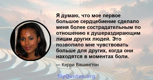 Я думаю, что мое первое большое сердцебиение сделало меня более сострадательным по отношению к душераздирающим лицам других людей. Это позволило мне чувствовать больше для других, когда они находятся в моментах боли.