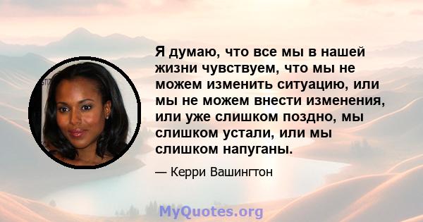 Я думаю, что все мы в нашей жизни чувствуем, что мы не можем изменить ситуацию, или мы не можем внести изменения, или уже слишком поздно, мы слишком устали, или мы слишком напуганы.