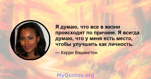 Я думаю, что все в жизни происходит по причине. Я всегда думаю, что у меня есть место, чтобы улучшить как личность.